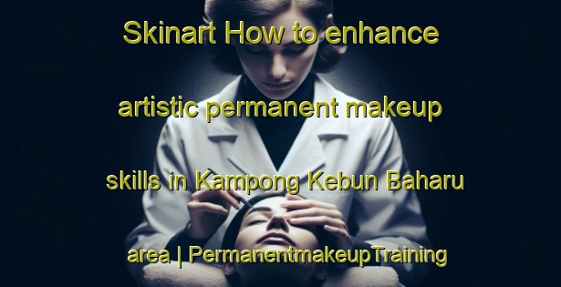 Skinart How to enhance artistic permanent makeup skills in Kampong Kebun Baharu area | PermanentmakeupTraining | PermanentmakeupClasses | SkinartTraining-Singapore